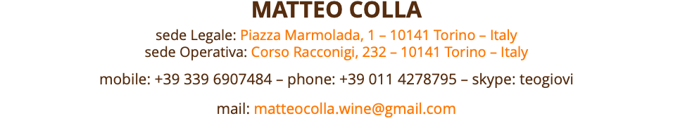 MATTEO COLLA sede Legale: Piazza Marmolada, 1 – 10141 Torino – Italy sede Operativa: Corso Racconigi, 232 – 10141 Torino – Italy mobile: +39 339 6907484 – phone: +39 011 4278795 – skype: teogiovi mail: matteocolla.wine@gmail.com