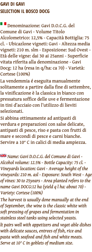 GAVI DI GAVI  SELECTION IL BOSCO DOCG ﷯ Denominazione: Gavi D.O.C.G. del Comune di Gavi - Volume Titolo Alcolometrico: 12,5% - Capacità Bottiglia: 75 cl. - Ubicazlone vigneti: Gavi - Altezza media vigneti: 210 m. slm - Esposizione: Sud Ovest - Età delle vigne: dai 30 ai 25anni - Superficie vitata riferita alla denominazione - Gavi Docg: 12 ha (resa in q/ha: ca 70) - Varietà: Cortese (100%) La vendemmia é eseguita manualmente solitamente a partire dalla fine di settembre, la vinificazione è la classica in bianco con pressatura soffice delle uve e fermentazione in tini d’acciaio con l’utilizzo di lieviti selezionati. Si abbina ottimamente ad antipasti di verdura e preparazioni con salse delicate, antipasti di pesce, riso e pasta con frutti di mare e secondi di pesce e carni bianche. Servire a 10° C in calici di media ampiezza. ﷯ Name: Gavi D.O.C.G. del Comune di Gavi - Alcohol volume: 12.5% - Bottle Capacity: 75 cl. - Vineyards location: Gavi - Average height of the vineyards: 210 m. asl - Exposure: South West - Age of vines: 30 to 25years - Area planted refers to the name Gavi DOCG:12 ha (yield q l ha: about 70) - Variety: Cortese (100%) The harvest is usually done manually at the end of September, the wine is the classic white with soft pressing of grapes and fermentation in stainless steel tanks using selected yeasts. lt pairs well with appetizers and veget able dishes with delicate sauces, entrees of fish, rice and pasta with seafood and fish and white meats. Serve at 10° C in goblets of medium size. 