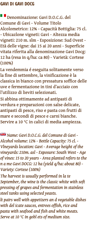 GAVI DI GAVI DOCG ﷯ Denominazione: Gavi D.O.C.G. del Comune di Gavi - Volume Titolo Alcolometrico: 12% - Capacità Bottiglia: 75 cl. - Ubicazlone vigneti: Gavi - Altezza media vigneti: 210 m. slm - Esposizione: Sud Ovest - Età delle vigne: dai 15 ai 20 anni - Superficie vitata riferita alla denominazione Gavi Docg: 12 ha (resa in q/ha: ca 80) - Varietà: Cortese (100%) La vendemmia é eseguita solitamente verso la fine di settembre, la vinificazione è la classica in bianco con pressatura soffice delle uve e fermentazione in tini d’acciaio con l’utilizzo di lieviti selezionati. Si abbina ottimamente ad antipasti di verdura e preparazioni con salse delicate, antipasti di pesce, riso e pasta con frutti di mare e secondi di pesce e carni bianche. Servire a 10 °C in calici di media ampiezza. ﷯ Name: Gavi D.O.C.G. del Comune di Gavi - Alcohol volume: 12% - Bottle Capacity: 75 cl. - Vlneyards location: Gavi - Average height of the vineyards: 210m. asl - Exposure: South West - Age of vines: 15 to 20 years - Area planted refers to the n a me Gavi DOCG: 12 ha (yield q/ha: about 80) - Variety: Cortese (100%) The harvest is usually performed in la te September, the wine is the classic white with soft pressing of grapes and fermentation in stainless steel tanks using selected yeasts. lt pairs well with appetizers an d vegetable dishes with del icate sauces, entrees offish, rice and pasta with seafood and fish and white meats. Serve at 10 °C in gobl ets of medium size. 