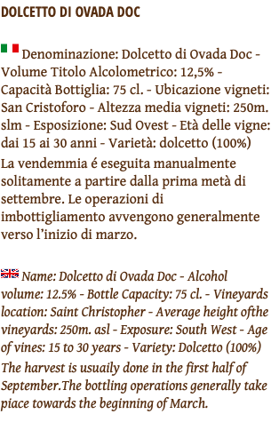 DOLCETTO DI OVADA DOC ﷯ Denominazione: Dolcetto di Ovada Doc - Volume Titolo Alcolometrico: 12,5% - Capacità Bottiglia: 75 cl. - Ubicazione vigneti: San Cristoforo - Altezza media vigneti: 250m. slm - Esposizione: Sud Ovest - Età delle vigne: dai 15 ai 30 anni - Varietà: dolcetto (100%) La vendemmia é eseguita manualmente solitamente a partire dalla prima metà di settembre. Le operazioni di imbottigliamento avvengono generalmente verso l’inizio di marzo. ﷯ Name: Dolcetto di Ovada Doc - Alcohol volume: 12.5% - Bottle Capacity: 75 cl. - Vineyards location: Saint Christopher - Average height ofthe vineyards: 250m. asl - Exposure: South West - Age of vines: 15 to 30 years - Variety: Dolcetto (100%) The harvest is usuaily done in the first half of September.The bottling operations generally take piace towards the beginning of March. 