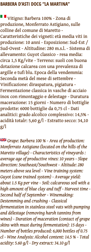 BARBERA D’ASTI DOCG “La martina” ﷯ Vitigno: Barbera 100% - Zona di produzione, Monferrato Astigiano, sulle colline del comune di Maretto - Caratteristiche dei vigneti: età media viti in produzione: 10 anni - Esposizione: Sud-Est / Sud-Ovest - Altitudine: 280 m.s.l. - Sistema di allevamento: Guyot classico - resa media: circa 1,5 Kg/vite - Terreno: suoli con buona dotazione calcarea con una prevalenza di argille e tufi blu. Epoca della vendemmia: Seconda metà del mese di settembre - Vinificazione: diraspatura, pigiatura - Fermentazione classica in vasche di acciaio inox con rimontaggio e delestage - Duratura macerazione: 15 giorni - Numero di bottiglie prodotte: 6000 bottiglie da 0,75 cl - Dati analitici: grado alcolico complessivo: 14,5% - acidità totalr: 5,60 g/l - Estratto secco: 34,10 g/l ﷯ Grape: Barbera 100 % - Area of production: Monferrato Astigiano (located on the hills of the Maretto village) - Characteristics of vineyards : average age of productive vines: 10 years - Slope direction: Southeast/Southwest - Altitude: 280 meters above sea level - Vine training system: Guyot (cane trained system) - Average yield: about 1.5 Kg per vine - Soil: calcareous soil with a high amount of blue clay and tuff - Harvest time - Second half of September - Winemaking: Destemming and crushing - Classical fermentation in stainless steel vats with pumping and délestage (removing harsh tannins from wines) - Duration of maceration (contact of grape skins with must during fermentation): 15 days - Number of bottles produced: 6,000 bottles of 0.75 cl - Wine Analysis: Alcohol content: 14.5 % - Total acidity: 5.60 g/l - Dry extract: 34.10 g/l 