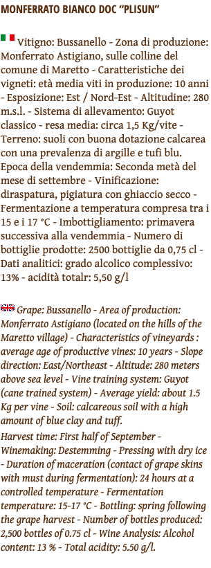 MONFERRATO BIANCO DOC “PLISUN” ﷯ Vitigno: Bussanello - Zona di produzione: Monferrato Astigiano, sulle colline del comune di Maretto - Caratteristiche dei vigneti: età media viti in produzione: 10 anni - Esposizione: Est / Nord-Est - Altitudine: 280 m.s.l. - Sistema di allevamento: Guyot classico - resa media: circa 1,5 Kg/vite - Terreno: suoli con buona dotazione calcarea con una prevalenza di argille e tufi blu. Epoca della vendemmia: Seconda metà del mese di settembre - Vinificazione: diraspatura, pigiatura con ghiaccio secco - Fermentazione a temperatura compresa tra i 15 e i 17 °C - Imbottigliamento: primavera successiva alla vendemmia - Numero di bottiglie prodotte: 2500 bottiglie da 0,75 cl - Dati analitici: grado alcolico complessivo: 13% - acidità totalr: 5,50 g/l ﷯ Grape: Bussanello - Area of production: Monferrato Astigiano (located on the hills of the Maretto village) - Characteristics of vineyards : average age of productive vines: 10 years - Slope direction: East/Northeast - Altitude: 280 meters above sea level - Vine training system: Guyot (cane trained system) - Average yield: about 1.5 Kg per vine - Soil: calcareous soil with a high amount of blue clay and tuff. Harvest time: First half of September - Winemaking: Destemming - Pressing with dry ice - Duration of maceration (contact of grape skins with must during fermentation): 24 hours at a controlled temperature - Fermentation temperature: 15-17 °C - Bottling: spring following the grape harvest - Number of bottles produced: 2,500 bottles of 0.75 cl - Wine Analysis: Alcohol content: 13 % - Total acidity: 5.50 g/l. 