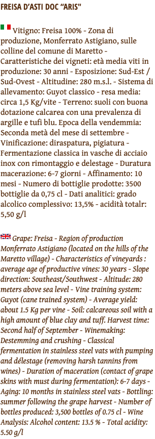FREISA D’ASTI DOC “Aris" ﷯ Vitigno: Freisa 100% - Zona di produzione, Monferrato Astigiano, sulle colline del comune di Maretto - Caratteristiche dei vigneti: età media viti in produzione: 30 anni - Esposizione: Sud-Est / Sud-Ovest - Altitudine: 280 m.s.l. - Sistema di allevamento: Guyot classico - resa media: circa 1,5 Kg/vite - Terreno: suoli con buona dotazione calcarea con una prevalenza di argille e tufi blu. Epoca della vendemmia: Seconda metà del mese di settembre - Vinificazione: diraspatura, pigiatura - Fermentazione classica in vasche di acciaio inox con rimontaggio e delestage - Duratura macerazione: 6-7 giorni - Affinamento: 10 mesi - Numero di bottiglie prodotte: 3500 bottiglie da 0,75 cl - Dati analitici: grado alcolico complessivo: 13,5% - acidità totalr: 5,50 g/l ﷯ Grape: Freisa - Region of production Monferrato Astigiano (located on the hills of the Maretto village) - Characteristics of vineyards : average age of productive vines: 30 years - Slope direction: Southeast/Southwest - Altitude: 280 meters above sea level - Vine training system: Guyot (cane trained system) - Average yield: about 1.5 Kg per vine - Soil: calcareous soil with a high amount of blue clay and tuff. Harvest time: Second half of September - Winemaking: Destemming and crushing - Classical fermentation in stainless steel vats with pumping and délestage (removing harsh tannins from wines) - Duration of maceration (contact of grape skins with must during fermentation): 6-7 days - Aging: 10 months in stainless steel vats - Bottling: summer following the grape harvest - Number of bottles produced: 3,500 bottles of 0.75 cl - Wine Analysis: Alcohol content: 13.5 % - Total acidity: 5.50 g/l