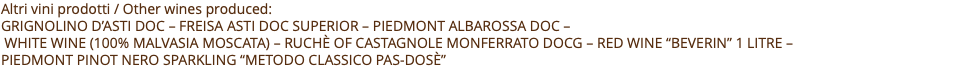 Altri vini prodotti / Other wines produced: Grignolino D’asti doc – freisa asti doc superior – Piedmont albarossa doc –  white wine (100% MALvasia moscata) – ruchè of castagnole monferrato docg – red wine “beverin” 1 litre –  Piedmont Pinot Nero sparkling “Metodo Classico Pas-Dosè” 