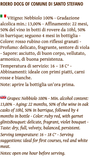 ROERO DOCG OF COMUNE DI SANTO STEFANO ﷯ Vitigno: Nebbiolo 100% - Gradazione alcolica min.: 13,00% - Affinamento: 22 mesi, 50% del vino in botti di rovere da 10hl, 50% in barrique; seguono 4 mesi in bottiglia - Colore: rosso rubino con riflessi granati - Profumo: delicato, fragrante, sentore di viola - Sapore: asciutto, di buon corpo, vellutato, armonico, di buona persistenza. Temperatura di servizio: 16 – 18 C° - Abbinamenti: ideale con primi piatti, carni rosse e bianche. Note: aprire la bottiglia un’ora prima. ﷯ Grapes: Nebbiolo 100% - Min. alcohol content: 13,00% - Aging: 22 months, 50% of the wine in oak casks of 10hl, 50% in barrique, followed by 4 months in bottle - Color: ruby red, with garnet glintsBouquet: delicate, fragrant, violet bouquet - Taste: dry, full, velvety, balanced, persistent. Serving temperature: 16 – 18 C° - Serving suggestions: ideal for first courses, red and white meat. Notes: open one hour before serving. 