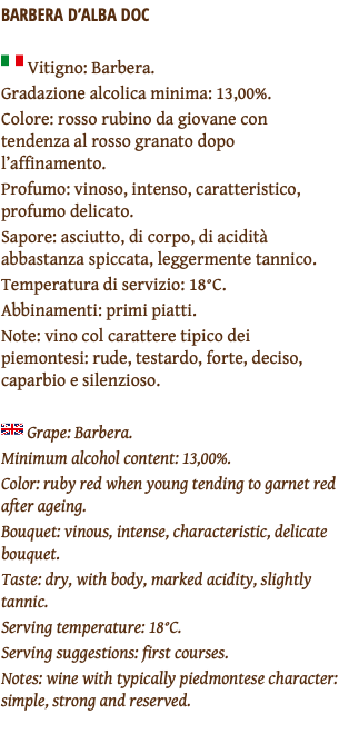 BARBERA D’ALBA DOC ﷯ Vitigno: Barbera. Gradazione alcolica minima: 13,00%. Colore: rosso rubino da giovane con tendenza al rosso granato dopo l’affinamento. Profumo: vinoso, intenso, caratteristico, profumo delicato. Sapore: asciutto, di corpo, di acidità abbastanza spiccata, leggermente tannico. Temperatura di servizio: 18°C. Abbinamenti: primi piatti. Note: vino col carattere tipico dei piemontesi: rude, testardo, forte, deciso, caparbio e silenzioso. ﷯ Grape: Barbera. Minimum alcohol content: 13,00%. Color: ruby red when young tending to garnet red after ageing. Bouquet: vinous, intense, characteristic, delicate bouquet. Taste: dry, with body, marked acidity, slightly tannic. Serving temperature: 18°C. Serving suggestions: first courses. Notes: wine with typically piedmontese character: simple, strong and reserved. 