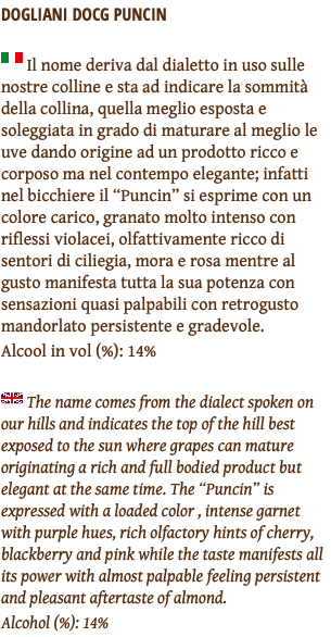 DOGLIANI DOCG PUNCIN ﷯ Il nome deriva dal dialetto in uso sulle nostre colline e sta ad indicare la sommità della collina, quella meglio esposta e soleggiata in grado di maturare al meglio le uve dando origine ad un prodotto ricco e corposo ma nel contempo elegante; infatti nel bicchiere il “Puncin” si esprime con un colore carico, granato molto intenso con riflessi violacei, olfattivamente ricco di sentori di ciliegia, mora e rosa mentre al gusto manifesta tutta la sua potenza con sensazioni quasi palpabili con retrogusto mandorlato persistente e gradevole. Alcool in vol (%): 14% ﷯ The name comes from the dialect spoken on our hills and indicates the top of the hill best exposed to the sun where grapes can mature originating a rich and full bodied product but elegant at the same time. The “Puncin” is expressed with a loaded color , intense garnet with purple hues, rich olfactory hints of cherry, blackberry and pink while the taste manifests all its power with almost palpable feeling persistent and pleasant aftertaste of almond. Alcohol (%): 14%