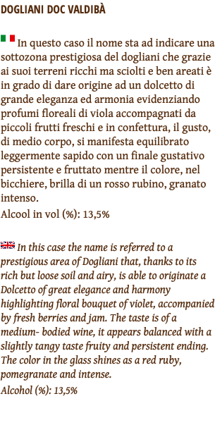 DOGLIANI DOC VALDIBÀ ﷯ In questo caso il nome sta ad indicare una sottozona prestigiosa del dogliani che grazie ai suoi terreni ricchi ma sciolti e ben areati è in grado di dare origine ad un dolcetto di grande eleganza ed armonia evidenziando profumi floreali di viola accompagnati da piccoli frutti freschi e in confettura, il gusto, di medio corpo, si manifesta equilibrato leggermente sapido con un finale gustativo persistente e fruttato mentre il colore, nel bicchiere, brilla di un rosso rubino, granato intenso. Alcool in vol (%): 13,5% ﷯ In this case the name is referred to a prestigious area of Dogliani that, thanks to its rich but loose soil and airy, is able to originate a Dolcetto of great elegance and harmony highlighting floral bouquet of violet, accompanied by fresh berries and jam. The taste is of a medium- bodied wine, it appears balanced with a slightly tangy taste fruity and persistent ending. The color in the glass shines as a red ruby, pomegranate and intense. Alcohol (%): 13,5% 