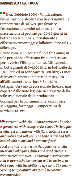 BARBARESCO CASOT DOCG ﷯ Uva: Nebbiolo 100% - Vinificazione: fermentazione alcolica con lieviti naturali a temperatura di 30-32°C per favorire l’estrazione di tannini ed antociani. La macerazione si protrae per 20-25 giorni in botti di acciaio inox. Giornalmente si effettuano rimontaggi e follature oltre ad 1-2 délestage. Il vino rimane in acciaio fino a fine anno; in tale periodo si effettuano frequenti travasi per favorire l’illimpidimento. Affinamento: in botti grandi di 3-4.000 litri, in botticelle da 1.000 litri ed in tonneaux da 500 litri; 24 mesi di invecchiamento in botte ed in seguito all’affinamento ulteriori 6-8 mesi in bottiglia. Un vino di eccezionale finezza, mai coperto dalle note legnose nel rispetto dello stile tradizionale della produzione. Consigli per la consumazione: carni rosse, selvaggina, formaggi - Temperatura di servizio: 18-19°C ﷯ Varietal: Nebbiolo - Characteristics: The color is garnet red with orange reflections. The bouquet is ethereal and intense with floral notes of roses and violets and soft oak. The taste is dry and full-bodied with a long and harmonic finish. Food pairings: It is a wine that pairs wells with meat and wild game dishes and aged cheese. A wine to meditate over. - Cellaring: A serious wine that is approachable now but will be optimal in 8-12 years with the ability to age up to 25 years. - Serving temperature: 20°C(68°F) Decanting recommended 
