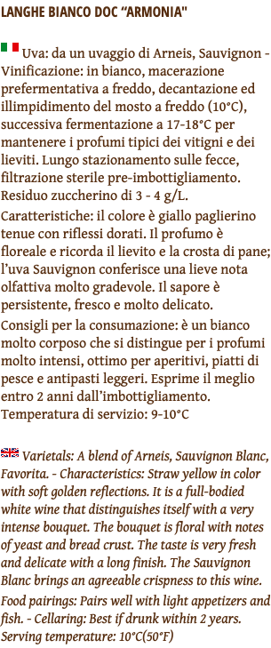 LANGHE BIANCO DOC “ARMONIA" ﷯ Uva: da un uvaggio di Arneis, Sauvignon - Vinificazione: in bianco, macerazione prefermentativa a freddo, decantazione ed illimpidimento del mosto a freddo (10°C), successiva fermentazione a 17-18°C per mantenere i profumi tipici dei vitigni e dei lieviti. Lungo stazionamento sulle fecce, filtrazione sterile pre-imbottigliamento. Residuo zuccherino di 3 - 4 g/L. Caratteristiche: il colore è giallo paglierino tenue con riflessi dorati. Il profumo è floreale e ricorda il lievito e la crosta di pane; l’uva Sauvignon conferisce una lieve nota olfattiva molto gradevole. Il sapore è persistente, fresco e molto delicato. Consigli per la consumazione: è un bianco molto corposo che si distingue per i profumi molto intensi, ottimo per aperitivi, piatti di pesce e antipasti leggeri. Esprime il meglio entro 2 anni dall’imbottigliamento. Temperatura di servizio: 9-10°C ﷯ Varietals: A blend of Arneis, Sauvignon Blanc, Favorita. - Characteristics: Straw yellow in color with soft golden reflections. It is a full-bodied white wine that distinguishes itself with a very intense bouquet. The bouquet is floral with notes of yeast and bread crust. The taste is very fresh and delicate with a long finish. The Sauvignon Blanc brings an agreeable crispness to this wine. Food pairings: Pairs well with light appetizers and fish. - Cellaring: Best if drunk within 2 years. Serving temperature: 10°C(50°F)