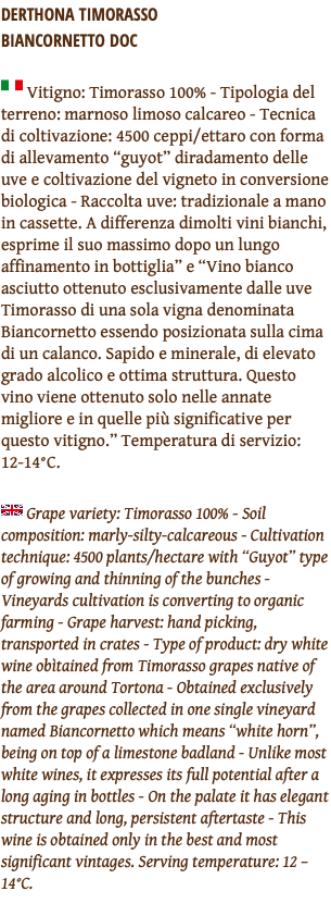 Derthona Timorasso  Biancornetto DOC ﷯ Vitigno: Timorasso 100% - Tipologia del terreno: marnoso limoso calcareo - Tecnica di coltivazione: 4500 ceppi/ettaro con forma di allevamento “guyot” diradamento delle uve e coltivazione del vigneto in conversione biologica - Raccolta uve: tradizionale a mano in cassette. A differenza dimolti vini bianchi, esprime il suo massimo dopo un lungo affinamento in bottiglia” e “Vino bianco asciutto ottenuto esclusivamente dalle uve Timorasso di una sola vigna denominata Biancornetto essendo posizionata sulla cima di un calanco. Sapido e minerale, di elevato grado alcolico e ottima struttura. Questo vino viene ottenuto solo nelle annate migliore e in quelle più significative per questo vitigno.” Temperatura di servizio: 12-14°C. ﷯ Grape variety: Timorasso 100% - Soil composition: marly-silty-calcareous - Cultivation technique: 4500 plants/hectare with “Guyot” type of growing and thinning of the bunches - Vineyards cultivation is converting to organic farming - Grape harvest: hand picking, transported in crates - Type of product: dry white wine obìtained from Timorasso grapes native of the area around Tortona - Obtained exclusively from the grapes collected in one single vineyard named Biancornetto which means “white horn”, being on top of a limestone badland - Unlike most white wines, it expresses its full potential after a long aging in bottles - On the palate it has elegant structure and long, persistent aftertaste - This wine is obtained only in the best and most significant vintages. Serving temperature: 12 – 14°C. 