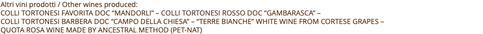 Altri vini prodotti / Other wines produced: COLLI TORTONESI FAVORITA DOC “MANDORLI” – COLLI TORTONESI ROSSO DOC “GAMBARASCA” –  COLLI TORTONESI BARBERA DOC “CAMPO DELLA CHIESA” – “TERRE BIANCHE” WHITE WINE FROM CORTESE GRAPES –  Quota rosa wine made by ancestral method (PET-NAT) 