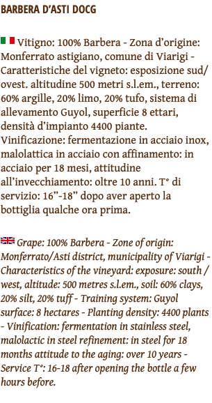 BARBERA D’ASTI DOCG ﷯ Vitigno: 100% Barbera - Zona d’origine: Monferrato astigiano, comune di Viarigi - Caratteristiche del vigneto: esposizione sud/ovest. altitudine 500 metri s.l.em., terreno: 60% argille, 20% limo, 20% tufo, sistema di allevamento Guyol, superficie 8 ettari, densità d’impianto 4400 piante. Vinificazione: fermentazione in acciaio inox, malolattica in acciaio con affinamento: in acciaio per 18 mesi, attitudine all’invecchiamento: oltre 10 anni. T° di servizio: 16”-18” dopo aver aperto la bottiglia qualche ora prima. ﷯ Grape: 100% Barbera - Zone of origin: Monferrato/Asti district, municipality of Viarigi - Characteristics of the vineyard: exposure: south / west, altitude: 500 metres s.l.em., soil: 60% clays, 20% silt, 20% tuff - Training system: Guyol surface: 8 hectares - Planting density: 4400 plants - Vinification: fermentation in stainless steel, malolactic in steel refinement: in steel for 18 months attitude to the aging: over 10 years - Service T°: 16-18 after opening the bottle a few hours before. 