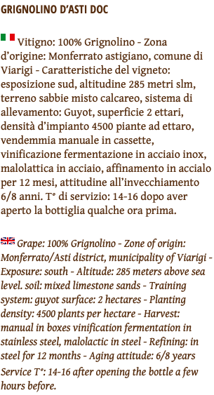 GRIGNOLINO D’ASTI DOC ﷯ Vitigno: 100% Grignolino - Zona d’origine: Monferrato astigiano, comune di Viarigi - Caratteristiche del vigneto: esposizione sud, altitudine 285 metri slm, terreno sabbie misto calcareo, sistema di allevamento: Guyot, superficie 2 ettari, densità d’impianto 4500 piante ad ettaro, vendemmia manuale in cassette, vinificazione fermentazione in acciaio inox, malolattica in acciaio, affinamento in accialo per 12 mesi, attitudine all’invecchiamento 6/8 anni. T° di servizio: 14-16 dopo aver aperto la bottiglia qualche ora prima. ﷯ Grape: 100% Grignolino - Zone of origin: Monferrato/Asti district, municipality of Viarigi - Exposure: south - Altitude: 285 meters above sea level. soil: mixed limestone sands - Training system: guyot surface: 2 hectares - Planting density: 4500 plants per hectare - Harvest: manual in boxes vinification fermentation in stainless steel, malolactic in steel - Refining: in steel for 12 months - Aging attitude: 6/8 years Service T°: 14-16 after opening the bottle a few hours before.