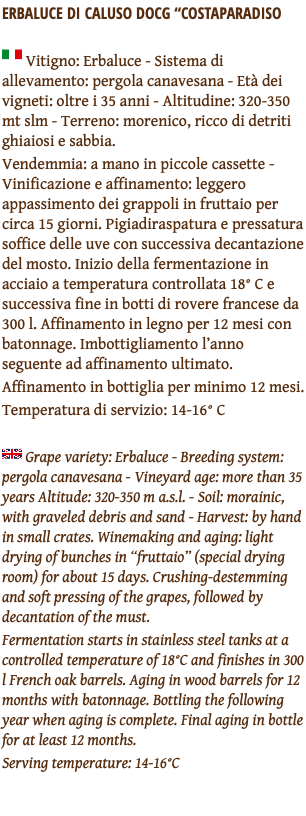 ERBALUCE DI CALUSO DOCG “COSTAPARADISO ﷯ Vitigno: Erbaluce - Sistema di allevamento: pergola canavesana - Età dei vigneti: oltre i 35 anni - Altitudine: 320-350 mt slm - Terreno: morenico, ricco di detriti ghiaiosi e sabbia. Vendemmia: a mano in piccole cassette - Vinificazione e affinamento: leggero appassimento dei grappoli in fruttaio per circa 15 giorni. Pigiadiraspatura e pressatura soffice delle uve con successiva decantazione del mosto. Inizio della fermentazione in acciaio a temperatura controllata 18° C e successiva fine in botti di rovere francese da 300 l. Affinamento in legno per 12 mesi con batonnage. Imbottigliamento l’anno seguente ad affinamento ultimato. Affinamento in bottiglia per minimo 12 mesi. Temperatura di servizio: 14-16° C ﷯ Grape variety: Erbaluce - Breeding system: pergola canavesana - Vineyard age: more than 35 years Altitude: 320-350 m a.s.l. - Soil: morainic, with graveled debris and sand - Harvest: by hand in small crates. Winemaking and aging: light drying of bunches in “fruttaio” (special drying room) for about 15 days. Crushing-destemming and soft pressing of the grapes, followed by decantation of the must. Fermentation starts in stainless steel tanks at a controlled temperature of 18°C and finishes in 300 l French oak barrels. Aging in wood barrels for 12 months with batonnage. Bottling the following year when aging is complete. Final aging in bottle for at least 12 months. Serving temperature: 14-16°C 
