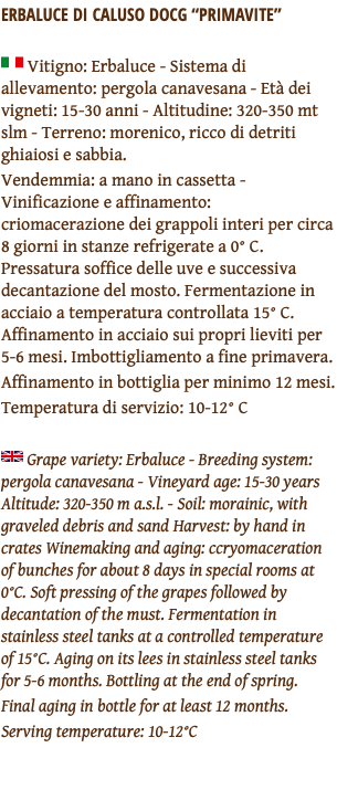 ERBALUCE DI CALUSO DOCG “PRIMAVITE” ﷯ Vitigno: Erbaluce - Sistema di allevamento: pergola canavesana - Età dei vigneti: 15-30 anni - Altitudine: 320-350 mt slm - Terreno: morenico, ricco di detriti ghiaiosi e sabbia. Vendemmia: a mano in cassetta - Vinificazione e affinamento: criomacerazione dei grappoli interi per circa 8 giorni in stanze refrigerate a 0° C. Pressatura soffice delle uve e successiva decantazione del mosto. Fermentazione in acciaio a temperatura controllata 15° C. Affinamento in acciaio sui propri lieviti per 5-6 mesi. Imbottigliamento a fine primavera. Affinamento in bottiglia per minimo 12 mesi. Temperatura di servizio: 10-12° C ﷯ Grape variety: Erbaluce - Breeding system: pergola canavesana - Vineyard age: 15-30 years Altitude: 320-350 m a.s.l. - Soil: morainic, with graveled debris and sand Harvest: by hand in crates Winemaking and aging: ccryomaceration of bunches for about 8 days in special rooms at 0°C. Soft pressing of the grapes followed by decantation of the must. Fermentation in stainless steel tanks at a controlled temperature of 15°C. Aging on its lees in stainless steel tanks for 5-6 months. Bottling at the end of spring. Final aging in bottle for at least 12 months. Serving temperature: 10-12°C 