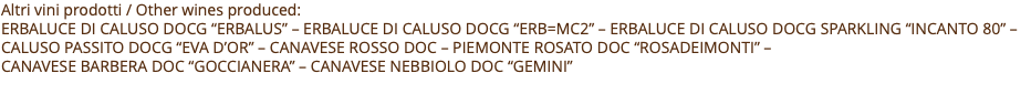 Altri vini prodotti / Other wines produced: ERBALUCE DI CALUSO docG “ERBALUS” – ERBALUCE DI CALUSO docG “Erb=mc2” – ERBALUCE DI CALUSO docG SPARKLING “INCANTO 80” – CALUSO PASSITO docG “EVA D’OR” – CANAVESE ROSSO DOC – PIEMONTE ROSATO DOC “ROSADEIMONTI” –  CANAVESE BARBERA DOC “GOCCIANERA” – CANAVESE NEBBIOLO DOC “GEMINI” 