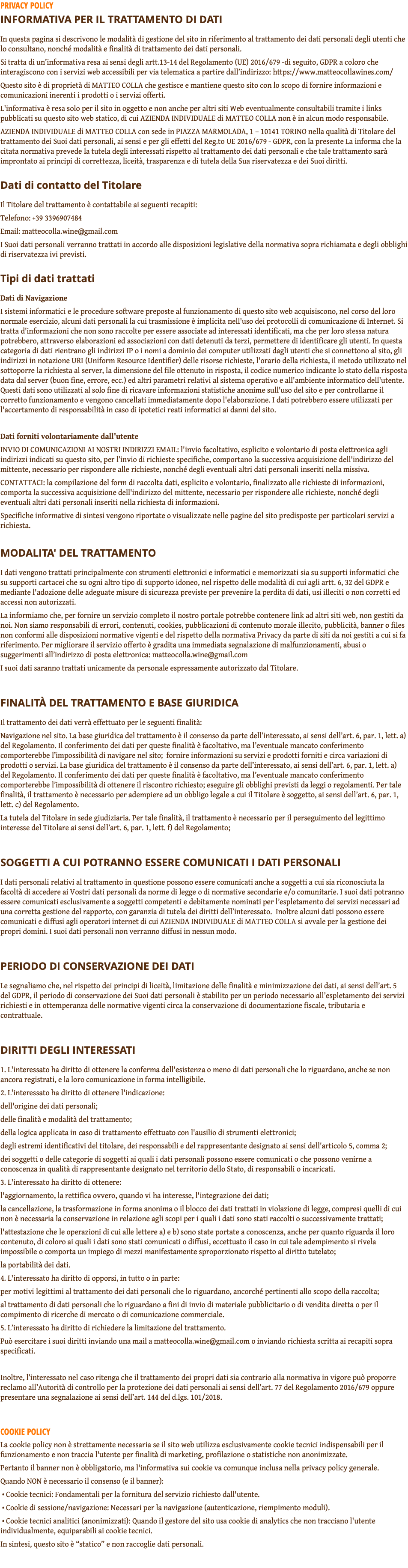PRIVACY POLICY INFORMATIVA PER IL TRATTAMENTO DI DATI In questa pagina si descrivono le modalità di gestione del sito in riferimento al trattamento dei dati personali degli utenti che lo consultano, nonché modalità e finalità di trattamento dei dati personali. Si tratta di un’informativa resa ai sensi degli artt.13-14 del Regolamento (UE) 2016/679 -di seguito, GDPR a coloro che interagiscono con i servizi web accessibili per via telematica a partire dall’indirizzo: https://www.matteocollawines.com/ Questo sito è di proprietà di MATTEO COLLA che gestisce e mantiene questo sito con lo scopo di fornire informazioni e comunicazioni inerenti i prodotti o i servizi offerti. L'informativa è resa solo per il sito in oggetto e non anche per altri siti Web eventualmente consultabili tramite i links pubblicati su questo sito web statico, di cui AZIENDA INDIVIDUALE di MATTEO COLLA non è in alcun modo responsabile. AZIENDA INDIVIDUALE di MATTEO COLLA con sede in PIAZZA MARMOLADA, 1 – 10141 TORINO nella qualità di Titolare del trattamento dei Suoi dati personali, ai sensi e per gli effetti del Reg.to UE 2016/679 - GDPR, con la presente La informa che la citata normativa prevede la tutela degli interessati rispetto al trattamento dei dati personali e che tale trattamento sarà improntato ai principi di correttezza, liceità, trasparenza e di tutela della Sua riservatezza e dei Suoi diritti. Dati di contatto del Titolare Il Titolare del trattamento è contattabile ai seguenti recapiti: Telefono: +39 3396907484 Email: matteocolla.wine@gmail.com I Suoi dati personali verranno trattati in accordo alle disposizioni legislative della normativa sopra richiamata e degli obblighi di riservatezza ivi previsti. Tipi di dati trattati Dati di Navigazione I sistemi informatici e le procedure software preposte al funzionamento di questo sito web acquisiscono, nel corso del loro normale esercizio, alcuni dati personali la cui trasmissione è implicita nell'uso dei protocolli di comunicazione di Internet. Si tratta d'informazioni che non sono raccolte per essere associate ad interessati identificati, ma che per loro stessa natura potrebbero, attraverso elaborazioni ed associazioni con dati detenuti da terzi, permettere di identificare gli utenti. In questa categoria di dati rientrano gli indirizzi IP o i nomi a dominio dei computer utilizzati dagli utenti che si connettono al sito, gli indirizzi in notazione URI (Uniform Resource Identifier) delle risorse richieste, l'orario della richiesta, il metodo utilizzato nel sottoporre la richiesta al server, la dimensione del file ottenuto in risposta, il codice numerico indicante lo stato della risposta data dal server (buon fine, errore, ecc.) ed altri parametri relativi al sistema operativo e all'ambiente informatico dell'utente. Questi dati sono utilizzati al solo fine di ricavare informazioni statistiche anonime sull'uso del sito e per controllarne il corretto funzionamento e vengono cancellati immediatamente dopo l'elaborazione. I dati potrebbero essere utilizzati per l'accertamento di responsabilità in caso di ipotetici reati informatici ai danni del sito. Dati forniti volontariamente dall'utente INVIO DI COMUNICAZIONI AI NOSTRI INDIRIZZI EMAIL: l'invio facoltativo, esplicito e volontario di posta elettronica agli indirizzi indicati su questo sito, per l’invio di richieste specifiche, comportano la successiva acquisizione dell'indirizzo del mittente, necessario per rispondere alle richieste, nonché degli eventuali altri dati personali inseriti nella missiva. CONTATTACI: la compilazione del form di raccolta dati, esplicito e volontario, finalizzato alle richieste di informazioni, comporta la successiva acquisizione dell'indirizzo del mittente, necessario per rispondere alle richieste, nonché degli eventuali altri dati personali inseriti nella richiesta di informazioni. Specifiche informative di sintesi vengono riportate o visualizzate nelle pagine del sito predisposte per particolari servizi a richiesta. MODALITA' DEL TRATTAMENTO I dati vengono trattati principalmente con strumenti elettronici e informatici e memorizzati sia su supporti informatici che su supporti cartacei che su ogni altro tipo di supporto idoneo, nel rispetto delle modalità di cui agli artt. 6, 32 del GDPR e mediante l'adozione delle adeguate misure di sicurezza previste per prevenire la perdita di dati, usi illeciti o non corretti ed accessi non autorizzati. La informiamo che, per fornire un servizio completo il nostro portale potrebbe contenere link ad altri siti web, non gestiti da noi. Non siamo responsabili di errori, contenuti, cookies, pubblicazioni di contenuto morale illecito, pubblicità, banner o files non conformi alle disposizioni normative vigenti e del rispetto della normativa Privacy da parte di siti da noi gestiti a cui si fa riferimento. Per migliorare il servizio offerto è gradita una immediata segnalazione di malfunzionamenti, abusi o suggerimenti all’indirizzo di posta elettronica: matteocolla.wine@gmail.com I suoi dati saranno trattati unicamente da personale espressamente autorizzato dal Titolare. FINALITÀ DEL TRATTAMENTO E BASE GIURIDICA Il trattamento dei dati verrà effettuato per le seguenti finalità: Navigazione nel sito. La base giuridica del trattamento è il consenso da parte dell’interessato, ai sensi dell’art. 6, par. 1, lett. a) del Regolamento. Il conferimento dei dati per queste finalità è facoltativo, ma l’eventuale mancato conferimento comporterebbe l’impossibilità di navigare nel sito; fornire informazioni su servizi e prodotti forniti e circa variazioni di prodotti o servizi. La base giuridica del trattamento è il consenso da parte dell’interessato, ai sensi dell’art. 6, par. 1, lett. a) del Regolamento. Il conferimento dei dati per queste finalità è facoltativo, ma l’eventuale mancato conferimento comporterebbe l’impossibilità di ottenere il riscontro richiesto; eseguire gli obblighi previsti da leggi o regolamenti. Per tale finalità, il trattamento è necessario per adempiere ad un obbligo legale a cui il Titolare è soggetto, ai sensi dell’art. 6, par. 1, lett. c) del Regolamento. La tutela del Titolare in sede giudiziaria. Per tale finalità, il trattamento è necessario per il perseguimento del legittimo interesse del Titolare ai sensi dell’art. 6, par. 1, lett. f) del Regolamento; SOGGETTI A CUI POTRANNO ESSERE COMUNICATI I DATI PERSONALI I dati personali relativi al trattamento in questione possono essere comunicati anche a soggetti a cui sia riconosciuta la facoltà di accedere ai Vostri dati personali da norme di legge o di normative secondarie e/o comunitarie. I suoi dati potranno essere comunicati esclusivamente a soggetti competenti e debitamente nominati per l’espletamento dei servizi necessari ad una corretta gestione del rapporto, con garanzia di tutela dei diritti dell’interessato. Inoltre alcuni dati possono essere comunicati e diffusi agli operatori internet di cui AZIENDA INDIVIDUALE di MATTEO COLLA si avvale per la gestione dei propri domini. I suoi dati personali non verranno diffusi in nessun modo. PERIODO DI CONSERVAZIONE DEI DATI Le segnaliamo che, nel rispetto dei principi di liceità, limitazione delle finalità e minimizzazione dei dati, ai sensi dell’art. 5 del GDPR, il periodo di conservazione dei Suoi dati personali è stabilito per un periodo necessario all’espletamento dei servizi richiesti e in ottemperanza delle normative vigenti circa la conservazione di documentazione fiscale, tributaria e contrattuale. DIRITTI DEGLI INTERESSATI 1. L'interessato ha diritto di ottenere la conferma dell'esistenza o meno di dati personali che lo riguardano, anche se non ancora registrati, e la loro comunicazione in forma intelligibile. 2. L'interessato ha diritto di ottenere l'indicazione: dell'origine dei dati personali; delle finalità e modalità del trattamento; della logica applicata in caso di trattamento effettuato con l'ausilio di strumenti elettronici; degli estremi identificativi del titolare, dei responsabili e del rappresentante designato ai sensi dell'articolo 5, comma 2; dei soggetti o delle categorie di soggetti ai quali i dati personali possono essere comunicati o che possono venirne a conoscenza in qualità di rappresentante designato nel territorio dello Stato, di responsabili o incaricati. 3. L'interessato ha diritto di ottenere: l'aggiornamento, la rettifica ovvero, quando vi ha interesse, l'integrazione dei dati; la cancellazione, la trasformazione in forma anonima o il blocco dei dati trattati in violazione di legge, compresi quelli di cui non è necessaria la conservazione in relazione agli scopi per i quali i dati sono stati raccolti o successivamente trattati; l'attestazione che le operazioni di cui alle lettere a) e b) sono state portate a conoscenza, anche per quanto riguarda il loro contenuto, di coloro ai quali i dati sono stati comunicati o diffusi, eccettuato il caso in cui tale adempimento si rivela impossibile o comporta un impiego di mezzi manifestamente sproporzionato rispetto al diritto tutelato; la portabilità dei dati. 4. L'interessato ha diritto di opporsi, in tutto o in parte: per motivi legittimi al trattamento dei dati personali che lo riguardano, ancorché pertinenti allo scopo della raccolta; al trattamento di dati personali che lo riguardano a fini di invio di materiale pubblicitario o di vendita diretta o per il compimento di ricerche di mercato o di comunicazione commerciale. 5. L’interessato ha diritto di richiedere la limitazione del trattamento. Può esercitare i suoi diritti inviando una mail a matteocolla.wine@gmail.com o inviando richiesta scritta ai recapiti sopra specificati. Inoltre, l’interessato nel caso ritenga che il trattamento dei propri dati sia contrario alla normativa in vigore può proporre reclamo all’Autorità di controllo per la protezione dei dati personali ai sensi dell’art. 77 del Regolamento 2016/679 oppure presentare una segnalazione ai sensi dell’art. 144 del d.lgs. 101/2018. COOKIE POLICY La cookie policy non è strettamente necessaria se il sito web utilizza esclusivamente cookie tecnici indispensabili per il funzionamento e non traccia l'utente per finalità di marketing, profilazione o statistiche non anonimizzate. Pertanto il banner non è obbligatorio, ma l'informativa sui cookie va comunque inclusa nella privacy policy generale. Quando NON è necessario il consenso (e il banner): • Cookie tecnici: Fondamentali per la fornitura del servizio richiesto dall'utente. • Cookie di sessione/navigazione: Necessari per la navigazione (autenticazione, riempimento moduli). • Cookie tecnici analitici (anonimizzati): Quando il gestore del sito usa cookie di analytics che non tracciano l'utente individualmente, equiparabili ai cookie tecnici. In sintesi, questo sito è “statico” e non raccoglie dati personali. 